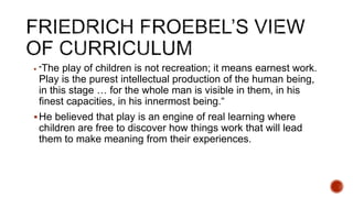  "The play of children is not recreation; it means earnest work.
Play is the purest intellectual production of the human being,
in this stage … for the whole man is visible in them, in his
finest capacities, in his innermost being.“
He believed that play is an engine of real learning where
children are free to discover how things work that will lead
them to make meaning from their experiences.
 