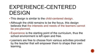 This design is similar to the child-centered design.
Although the child remains to be the focus, this design
believes that the interests and needs of the learners cannot
be pre-planned.
Experience is the starting point of the curriculum, thus the
school environment is left open and free.
Learners are free to choose from various activities provided
by the teacher that will empower them to shape their own
learning.
 