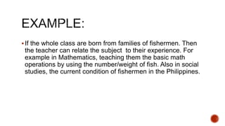 If the whole class are born from families of fishermen. Then
the teacher can relate the subject to their experience. For
example in Mathematics, teaching them the basic math
operations by using the number/weight of fish. Also in social
studies, the current condition of fishermen in the Philippines.
 