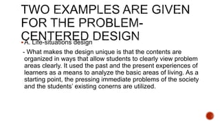 A. Life-situations design
- What makes the design unique is that the contents are
organized in ways that allow students to clearly view problem
areas clearly. It used the past and the present experiences of
learners as a means to analyze the basic areas of living. As a
starting point, the pressing immediate problems of the society
and the students’ existing conerns are utilized.
 