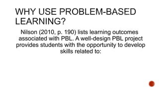 Nilson (2010, p. 190) lists learning outcomes
associated with PBL. A well-design PBL project
provides students with the opportunity to develop
skills related to:
 