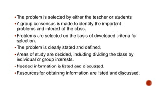 The problem is selected by either the teacher or students
A group consensus is made to identify the important
problems and interest of the class.
Problems are selected on the basis of developed criteria for
selection.
The problem is clearly stated and defined.
Areas of study are decided, including dividing the class by
individual or group interests.
Needed information is listed and discussed.
Resources for obtaining information are listed and discussed.
 