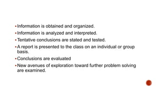 Information is obtained and organized.
Information is analyzed and interpreted.
Tentative conclusions are stated and tested.
A report is presented to the class on an individual or group
basis.
Conclusions are evaluated
New avenues of exploration toward further problem solving
are examined.
 