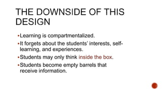 Learning is compartmentalized.
It forgets about the students’ interests, self-
learning, and experiences.
Students may only think inside the box.
Students become empty barrels that
receive information.
 