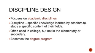 Focuses on academic disciplines
Discipline – specific knowledge learned by scholars to
study a specific content of their fields.
Often used in college, but not in the elementary or
secondary.
Becomes the degree program
 