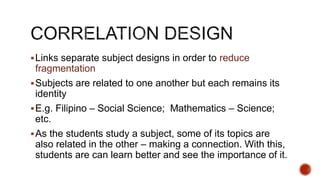 Links separate subject designs in order to reduce
fragmentation
Subjects are related to one another but each remains its
identity
E.g. Filipino – Social Science; Mathematics – Science;
etc.
As the students study a subject, some of its topics are
also related in the other – making a connection. With this,
students are can learn better and see the importance of it.
 