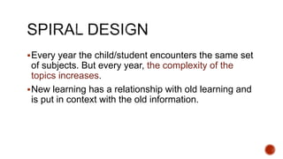 Every year the child/student encounters the same set
of subjects. But every year, the complexity of the
topics increases.
New learning has a relationship with old learning and
is put in context with the old information.
 
