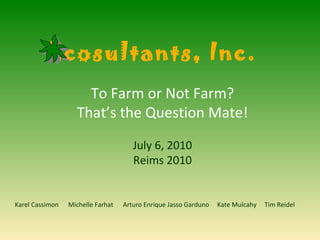 To Farm or Not Farm? That’s the Question Mate! July 6, 2010 Reims 2010 Karel Cassimon  Michelle Farhat  Arturo Enrique Jasso Garduno  Kate Mulcahy  Tim Reidel Ecosultants, Inc.  