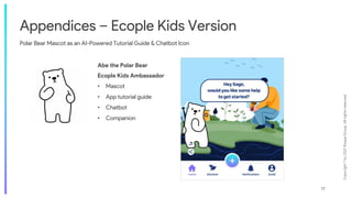 Copyright
©
by
2021
Roque
Group.
All
rights
reserved.
17
Appendices – Ecople Kids Version
Polar Bear Mascot as an AI-Powered Tutorial Guide & Chatbot Icon
Abe the Polar Bear
Ecople Kids Ambassador
• Mascot
• App tutorial guide
• Chatbot
• Companion
 