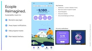 Copyright
©
by
2021
Roque
Group.
All
rights
reserved.
4
Ecople
Reimagined.
Sustainability meets fun
1
2
3
Biometric easy login.
Away impact notifications.
4
Daily progress tracker.
Main habitat interface.
Key Features:
• Dashboard - Location, Weather, Points
• Real-time Carbon Footprint Tracker
• Quick Navigation
• Interactive Habitat
• Instrumental Background Music
Pre-entry notifications.
 
