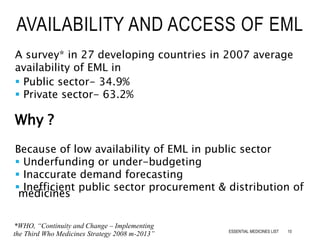 AVAILABILITY AND ACCESS OF EML
A survey* in 27 developing countries in 2007 average
availability of EML in
 Public sector- 34.9%
 Private sector- 63.2%
Why ?
Because of low availability of EML in public sector
 Underfunding or under-budgeting
 Inaccurate demand forecasting
 Inefficient public sector procurement & distribution of
medicines
*WHO, “Continuity and Change – Implementing
the Third Who Medicines Strategy 2008 m-2013” 10ESSENTIAL MEDICINES LIST
 
