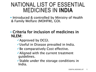  Introduced & controlled by Ministry of Health
& Family Welfare (MOHFW), GOI.
 Criteria for inclusion of medicines in
NLEM:
Approved by DCGI.
Useful in Disease prevailed in India.
Be comparatively Cost effective.
Aligned with the current treatment
guidelines.
Stable under the storage conditions in
India.
NATIONAL LIST OF ESSENTIAL
MEDICINES IN INDIA
11ESSENTIAL MEDICINES LIST
 