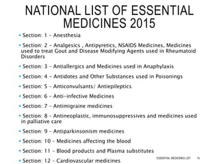  Section: 1 – Anesthesia
 Section: 2 – Analgesics , Antipyretics, NSAIDS Medicines, Medicines
used to treat Gout and Disease Modifying Agents used in Rheumatoid
Disorders
 Section: 3 – Antiallergics and Medicines used in Anaphylaxis
 Section: 4 – Antidotes and Other Substances used in Poisonings
 Section: 5 – Anticonvulsants/ Antiepileptics
 Section: 6 – Anti-infective Medicines
 Section: 7 – Antimigraine medicines
 Section: 8 – Antineoplastic, immunosuppressives and medicines used
in palliative care
 Section: 9 – Antiparkinsonism medicines
 Section: 10 – Medicines affecting the blood
 Section: 11 – Blood products and Plasma substitutes
 Section: 12 – Cardiovascular medicines
NATIONAL LIST OF ESSENTIAL
MEDICINES 2015
14ESSENTIAL MEDICINES LIST
 