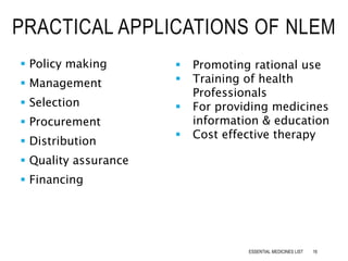  Policy making
 Management
 Selection
 Procurement
 Distribution
 Quality assurance
 Financing
PRACTICAL APPLICATIONS OF NLEM
 Promoting rational use
 Training of health
Professionals
 For providing medicines
information & education
 Cost effective therapy
16ESSENTIAL MEDICINES LIST
 
