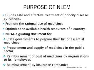  Guides safe and effective treatment of priority disease
conditions.
 Promote the rational use of medicines
 Optimize the available health resources of a country
 NLEM-a guiding document for
 State governments to prepare their list of essential
medicines
 Procurement and supply of medicines in the public
sector
 Reimbursement of cost of medicines by organizations
to its employees
 Reimbursement by insurance companies
PURPOSE OF NLEM
17ESSENTIAL MEDICINES LIST
 