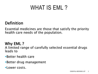 Definition
Essential medicines are those that satisfy the priority
health care needs of the population.
Why EML ?
A limited range of carefully selected essential drugs
leads to
Better health care
Better drug management
Lower costs.
WHAT IS EML ?
2ESSENTIAL MEDICINES LIST
 