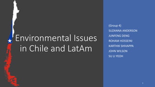 Environmental Issues
in Chile and LatAm
(Group 4)
SUZANNA ANDERSON
JUNFENG DENG
ROHAM HOSSEINI
KARTHIK SHIVAPPA
JOHN WILSON
SU LI YEOH
1
 