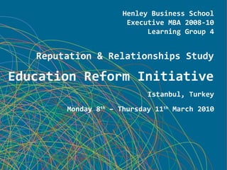 Henley Business School
Executive MBA 2008-10
Learning Group 4
Reputation & Relationships Study
Education Reform Initiative
Istanbul, Turkey
Monday 8th
– Thursday 11th
March 2010
 