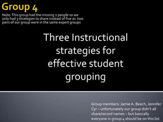 Group 4 Note: This group had the missing 2 people so we only had 3 strategies to share instead of five as  two pairs of our group were in the same expert groups Three Instructional strategies for effective student grouping Group members: Jamie A. Beech, Jennifer Cyr – unfortunately our group didn’t all share/record names – but basically everyone in group 4 should be on this list 