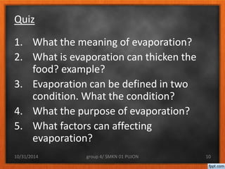 Quiz 
1. What the meaning of evaporation? 
2. What is evaporation can thicken the 
food? example? 
3. Evaporation can be defined in two 
condition. What the condition? 
4. What the purpose of evaporation? 
5. What factors can affecting 
evaporation? 
10/31/2014 group 4/ SMKN 01 PUJON 10 
 
