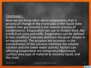 Conclusion : 
Now we are know what about evaporation,that is 
process of change in the molecules in the liquid state 
(water) into gas (steam) is the reverse process of 
condensation. Evaporation can use to thicken food ,like 
a milk,fruit juice,and coffe. Evaporation can be defined 
in two condition (naturaly and from the given stream in 
an equipment). The purpose are Increases in the 
concentration of the solution,minimize the volume 
solution and the lower water activity. Factors can 
affecting evaporation are temperature&pressure 
,surface area,type of material & viscosity liquid, and 
the crust. 
10/31/2014 group 4/ SMKN 01 PUJON 11 
 