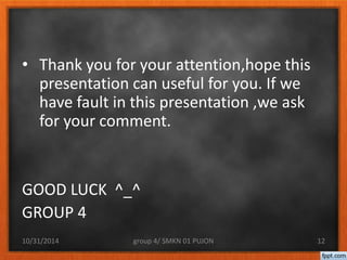• Thank you for your attention,hope this 
presentation can useful for you. If we 
have fault in this presentation ,we ask 
for your comment. 
GOOD LUCK ^_^ 
GROUP 4 
10/31/2014 group 4/ SMKN 01 PUJON 12 
