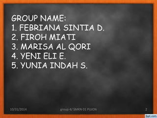 GROUP NAME: 
1. FEBRIANA SINTIA D. 
2. FIROH MIATI 
3. MARISA AL QORI 
4. YENI ELI E. 
5. YUNIA INDAH S. 
10/31/2014 group 4/ SMKN 01 PUJON 2 
 