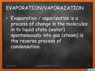 EVAPORATION/VAPORAZATION 
• Evaporation / vaporization is a 
process of change in the molecules 
in to liquid state (water) 
spontaneously into gas (steam) is 
the reverse process of 
condensation. 
10/31/2014 group 4/ SMKN 01 PUJON 3 
 