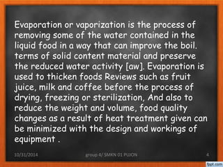Evaporation or vaporization is the process of 
removing some of the water contained in the 
liquid food in a way that can improve the boil. 
terms of solid content material and preserve 
the reduced water activity [aw]. Evaporation is 
used to thicken foods Reviews such as fruit 
juice, milk and coffee before the process of 
drying, freezing or sterilization, And also to 
reduce the weight and volume, food quality 
changes as a result of heat treatment given can 
be minimized with the design and workings of 
equipment . 
10/31/2014 group 4/ SMKN 01 PUJON 4 
 