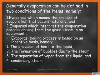 Generally evaporation can be defined in 
two conditions of the items, namely: 
1.Evaporasi which means the process of 
evaporation that occurs naturally, and 
2.Evaporasi which interpret the evaporation 
process arising from the given steam in an 
equipment . 
• Evaporasi boiling process is based on an 
incentive basis, namely: 
1. The provision of heat to the liquid, 
2. The formation of bubbles due to the steam, 
3. The separation of vapor from the liquid, and 
4. condensing steam. 
10/31/2014 group 4/ SMKN 01 PUJON 5 
 