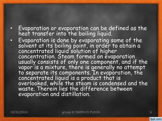 • Evaporation or evaporation can be defined as the 
heat transfer into the boiling liquid. 
• Evaporation is done by evaporating some of the 
solvent at its boiling point, in order to obtain a 
concentrated liquid solution of higher 
concentration. Steam formed on evaporation 
usually consists of only one component, and if the 
vapor is a mixture, there is generally no attempt 
to separate its components. In evaporation, the 
concentrated liquid is a product that is 
overlooked, while the steam is condensed and the 
waste. Therein lies the difference between 
evaporation and distillation. 
10/31/2014 group 4/ SMKN 01 PUJON 6 
 