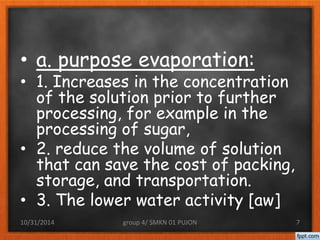 • a. purpose evaporation: 
• 1. Increases in the concentration 
of the solution prior to further 
processing, for example in the 
processing of sugar, 
• 2. reduce the volume of solution 
that can save the cost of packing, 
storage, and transportation. 
• 3. The lower water activity [aw] 
10/31/2014 group 4/ SMKN 01 PUJON 7 
 