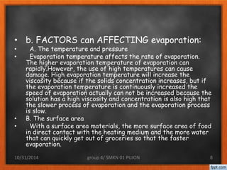 • b. FACTORS can AFFECTING evaporation: 
• A. The temperature and pressure 
• Evaporation temperature affects the rate of evaporation. 
The higher evaporation temperature of evaporation can 
rapidly.However, the use of high temperatures can cause 
damage. High evaporation temperature will increase the 
viscosity because if the solids concentration increases, but if 
the evaporation temperature is continuously increased the 
speed of evaporation actually can not be increased because the 
solution has a high viscosity and concentration is also high that 
the slower process of evaporation and the evaporation process 
is slow. 
• B. The surface area 
• With a surface area materials, the more surface area of food 
in direct contact with the heating medium and the more water 
that can quickly get out of groceries so that the faster 
evaporation. 
10/31/2014 group 4/ SMKN 01 PUJON 8 
 