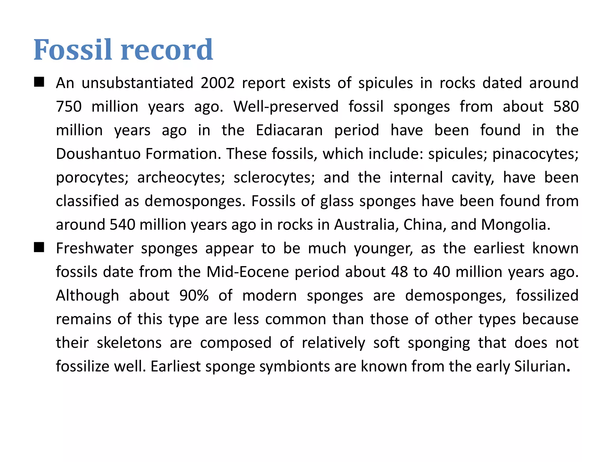 Fossil record
 An unsubstantiated 2002 report exists of spicules in rocks dated around
750 million years ago. Well-preserved fossil sponges from about 580
million years ago in the Ediacaran period have been found in the
Doushantuo Formation. These fossils, which include: spicules; pinacocytes;
porocytes; archeocytes; sclerocytes; and the internal cavity, have been
classified as demosponges. Fossils of glass sponges have been found from
around 540 million years ago in rocks in Australia, China, and Mongolia.
 Freshwater sponges appear to be much younger, as the earliest known
fossils date from the Mid-Eocene period about 48 to 40 million years ago.
Although about 90% of modern sponges are demosponges, fossilized
remains of this type are less common than those of other types because
their skeletons are composed of relatively soft sponging that does not
fossilize well. Earliest sponge symbionts are known from the early Silurian.
 