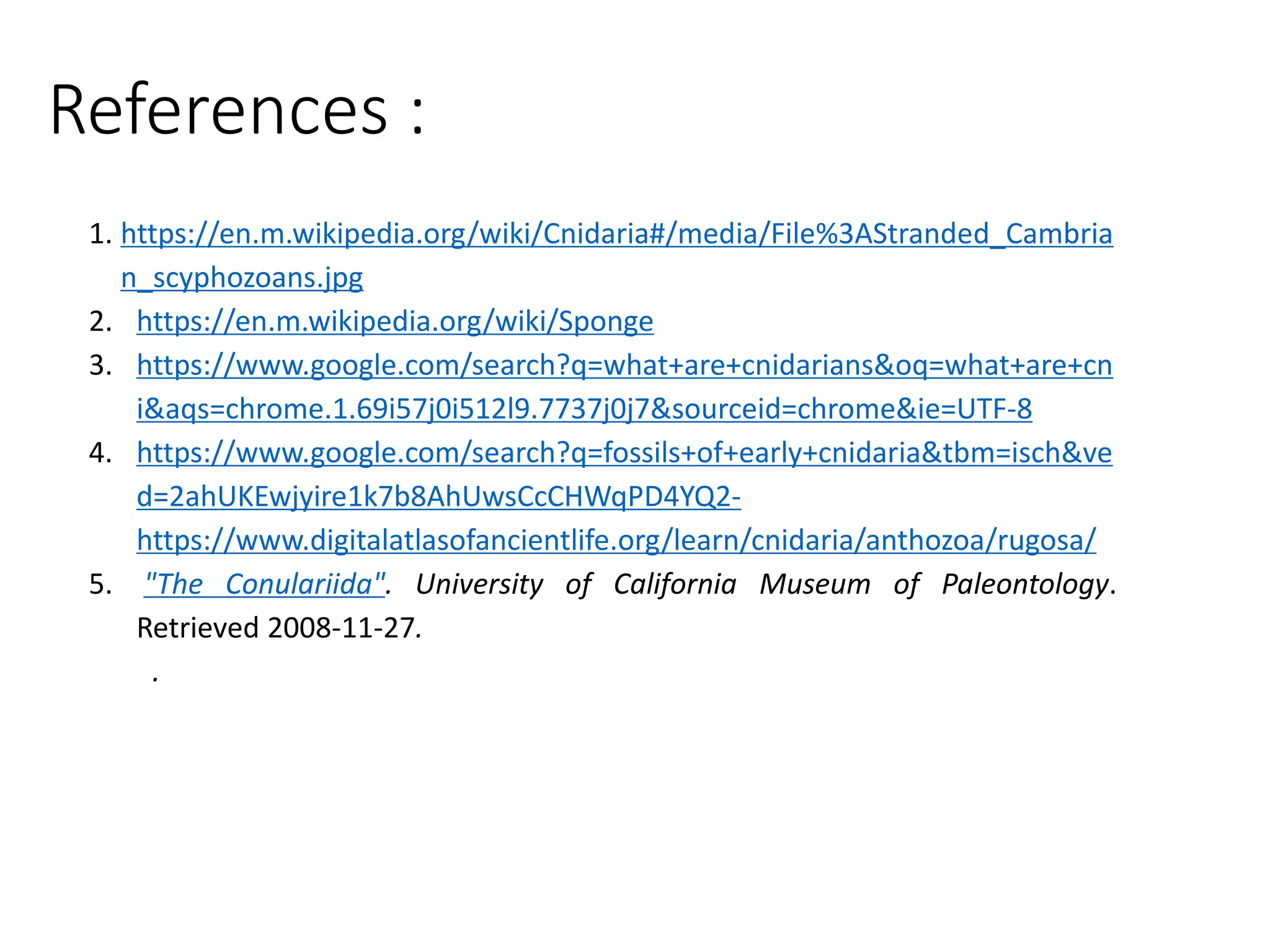 References :
1. https://en.m.wikipedia.org/wiki/Cnidaria#/media/File%3AStranded_Cambria
n_scyphozoans.jpg
2. https://en.m.wikipedia.org/wiki/Sponge
3. https://www.google.com/search?q=what+are+cnidarians&oq=what+are+cn
i&aqs=chrome.1.69i57j0i512l9.7737j0j7&sourceid=chrome&ie=UTF-8
4. https://www.google.com/search?q=fossils+of+early+cnidaria&tbm=isch&ve
d=2ahUKEwjyire1k7b8AhUwsCcCHWqPD4YQ2-
https://www.digitalatlasofancientlife.org/learn/cnidaria/anthozoa/rugosa/
5. "The Conulariida". University of California Museum of Paleontology.
Retrieved 2008-11-27.
.
 