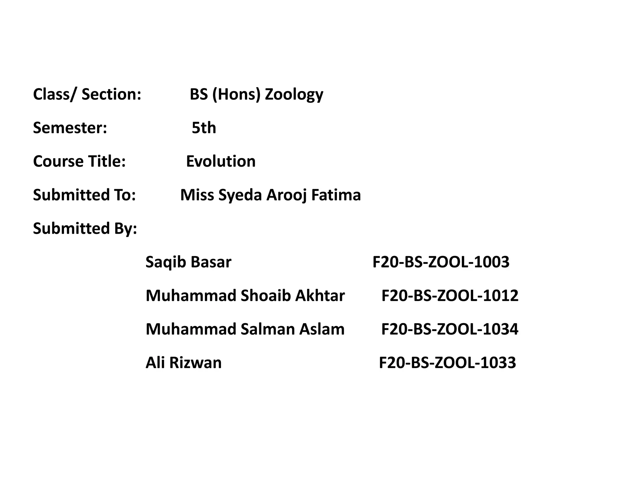 Class/ Section: BS (Hons) Zoology
Semester: 5th
Course Title: Evolution
Submitted To: Miss Syeda Arooj Fatima
Submitted By:
Saqib Basar F20-BS-ZOOL-1003
Muhammad Shoaib Akhtar F20-BS-ZOOL-1012
Muhammad Salman Aslam F20-BS-ZOOL-1034
Ali Rizwan F20-BS-ZOOL-1033
 