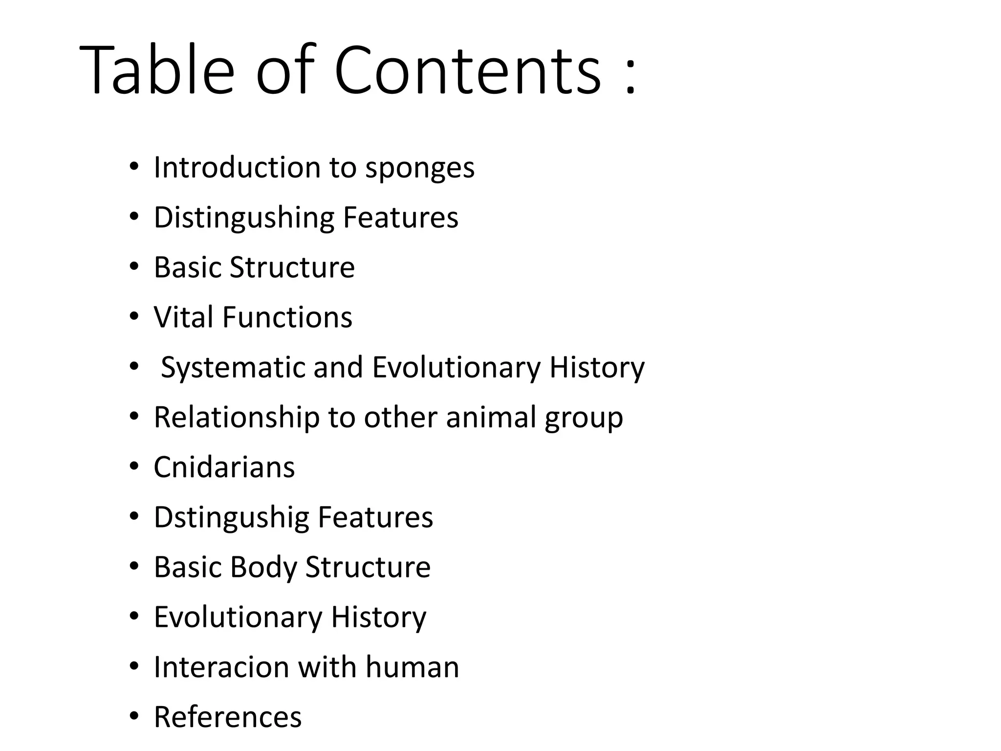 Table of Contents :
• Introduction to sponges
• Distingushing Features
• Basic Structure
• Vital Functions
• Systematic and Evolutionary History
• Relationship to other animal group
• Cnidarians
• Dstingushig Features
• Basic Body Structure
• Evolutionary History
• Interacion with human
• References
 