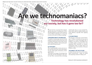 Group 4 Double Page Spread -Final Draft: Donnielle Carino, Michelle Asafu-Adjaye, Jayde-Marie Jackson, Karolina Fryckowska




                                          Are we technomaniacs?                                                         Technology has revolutioned
                                                                                                                  our society, but has it gone too far?

                                                                                                                             Society has been concerned about technol-       should realise that it is now essential. Peo-
                                                                                                                             ogy for many years, it’s nothing new. 73% of    ple are often asked for mobile numbers and
                                                                                                                             the UK population say that society would not    email addresses, especially when applying
                                                                                                                             survive without technology. It is all around    for jobs.
                                                                                                                             us, and can be used to do almost anything.
                                                                                                                                                                             IT IS INEVITABLE
                                                                                                                             CONCERNS ABOUT TECHNOLOGY                       This just goes to show how crucial technol-
                                                                                                                             I’ve spoken to many people, and most of their   ogy is.” Almost everywhere you go, we are
                                                                                                                             problems are privacy and security issues such   immersed in so much technology! 93% of
                                                                                                                             as banking information being stolen, private    buildings in the UK are using WiFi. Even
                                                                                                                             details being published and security prob-      in schools, pupils as young as 10 are now
                                                                                                                             lems within the government.”                    submitting their homework via internet.
                                                                                                                                                                             Furthermore, books no longer need to be
                                                                                                                             IS THAT BAD?                                    paperback due to the invention of Amazon
                                                                                                                             This is understandable as many scams are on-    Kindles, or iPad.
                                                                                                                             line and there have been issues about phish-
                                                                                                                             ing sites which gather information, includ-     THE IMPACT ON THE FUTURE
                                                                                                                             ing facebook.                                   In about 10 years time, due to the techno-
                                                                                                                             “We explore the changes of technology from      logical advancements, maybe we should
                                                                                                                             when they were first developed to the mod-      start preparing ourselves for flying cars!
                                                                                                                             ern day. Those concerned about technology


  20 www.timeout.com/london February 22 - 29 2012                                                                                                                            February 22 - 29 2012 www.timeout.com/london 20
 