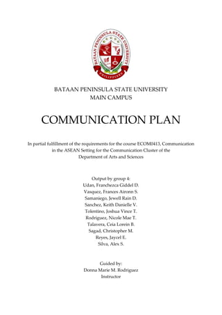 BATAAN PENINSULA STATE UNIVERSITY
MAIN CAMPUS
COMMUNICATION PLAN
In partial fulfillment of the requirements for the course ECOM0413, Communication
in the ASEAN Setting for the Communication Cluster of the
Department of Arts and Sciences
Output by group 4:
Udan, Franchezca Giddel D.
Vasquez, Frances Aironn S.
Samaniego, Jewell Rain D.
Sanchez, Keith Danielle V.
Tolentino, Joshua Vince T.
Rodriguez, Nicole Mae T.
Talavera, Ceia Lorein B.
Sagad, Christopher M.
Reyes, Jaycel E.
Silva, Alex S.
Guided by:
Donna Marie M. Rodriguez
Instructor
 