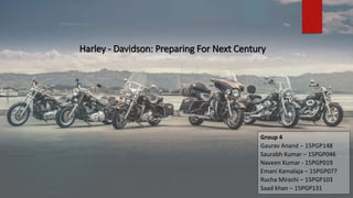 Harley - Davidson: Preparing For Next Century
Group 4
Gaurav Anand – 15PGP148
Saurabh Kumar – 15PGP046
Naveen Kumar - 15PGP019
Emani Kamalaja – 15PGP077
Rucha Mirashi – 15PGP103
Saad khan – 15PGP131
 