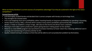 What are Harley Davidson's current sources of competitive advantage? Can they be sustained in the light of the latest
competition?
Current Sources of CA:
• H-D thoroughly studied Honda and decided that it cannot compete with Honda on technology front.
• The strongest CA is brand name.
• H-D is not targeting short term profitability rather investing heavily on long term profitability by spending in branding.
• Harley Owners Group, HOG, is formed which conduct many events worldwide sponsored by the company and its
dealers, it helps to establish a unique image, add value to the brand and attract more customers.
• Moving to more labor centric production system giving decision making power to line workers.
• Material-as-need (MAN) program was launched to increase inventory turnover ration thus reducing additional cost in
carrying and maintaining of inventory (Similar to JIT).
• Quality related training to employs so that they will be able to sort out production problem by themselves.
 