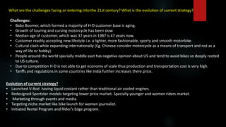 What are the challenges facing or entering into the 21st century? What is the evolution of current strategy?
Challenges:
• Baby Boomer, which formed a majority of H-D customer base is aging.
• Growth of touring and cursing motorcycle has been slow.
• Median age of customer, which was 37 years in 1987 is 47 years now.
• Customer readily accepting new lifestyle i.e. a lighter, more fashionable, sporty and smooth motorbike.
• Cultural clash while expanding internationally (Eg. Chinese consider motorcycle as a means of transport and not as a
way of life or hobby).
• People around the world specially middle east has negative opinion about US and tend to avoid bikes so deeply rooted
to US culture.
• Due to competition H-D is not able to get economy of scale thus production and transportation cost is very high.
• Tariffs and regulations in some countries like India further increases there price.
Evolution of current strategy?
• Launched V-Rod having liquid coolant rather than traditional air cooled engines.
• Redesigned Sportster models targeting lower price market. Specially younger and women riders market.
• Marketing through events and media.
• Targeting niche market like bike launch for women journalist.
• Initiated Rental Program and Rider’s Edge program.
 