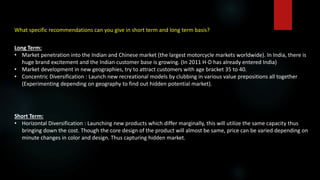 What specific recommendations can you give in short term and long term basis?
Long Term:
• Market penetration into the Indian and Chinese market (the largest motorcycle markets worldwide). In India, there is
huge brand excitement and the Indian customer base is growing. (In 2011 H-D has already entered India)
• Market development in new geographies, try to attract customers with age bracket 35 to 40.
• Concentric Diversification : Launch new recreational models by clubbing in various value prepositions all together
(Experimenting depending on geography to find out hidden potential market).
Short Term:
• Horizontal Diversification : Launching new products which differ marginally, this will utilize the same capacity thus
bringing down the cost. Though the core design of the product will almost be same, price can be varied depending on
minute changes in color and design. Thus capturing hidden market.
 