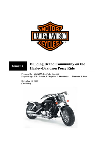 Building Brand Community on the
    GROUP 4
 
                  Harley-Davidson Posse Ride
         Prepared for: MMA035, Dr. Csilla Horváth
         Prepared by: E.L. Mulder, C. Neghina, D. Oosterveer, L. Partouns, S. Voet

         December 10, 2009
         Case Study
 