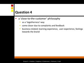 Question 4a ‘close-to-the-customer’ philosophyas a ‘togetherness’-waycome closer due to complaints and feedbackbusiness-related; learning experience,  user-experience, feelings towards the brand  Group 4 - E. Mulder, C. Neghina, D. Oosterveer, L. Partouns, S. Voet