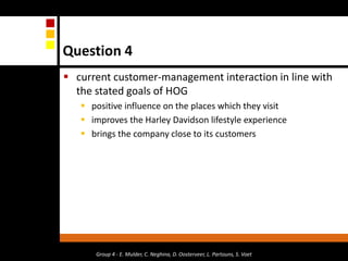 Question 4current customer-management interaction in line with the stated goals of HOGpositive influence on the places which they visitimproves the Harley Davidson lifestyle experience brings the company close to its customersGroup 4 - E. Mulder, C. Neghina, D. Oosterveer, L. Partouns, S. Voet