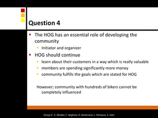 Question 4The HOG has an essential role of developing the community Initiator and organizerHOG should continue learn about their customers in a way which is really valuablemembers are spending significantly more money community fulfills the goals which are stated for HOG However; community with hundreds of bikers cannot be completely influencedGroup 4 - E. Mulder, C. Neghina, D. Oosterveer, L. Partouns, S. Voet