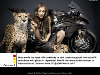 How would the Posse ride contribute to HD’s corporate goals? How would it contribute to its financial objectives? Should the company work harder to improve Return On Investment (ROI) of the Posse ride?Question 5 Group 4 - E. Mulder, C. Neghina, D. Oosterveer, L. Partouns, S. Voet