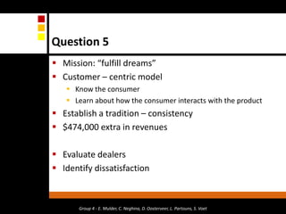 Question 5Mission: “fulfill dreams”Customer – centric modelKnow the consumerLearn about how the consumer interacts with the productEstablish a tradition – consistency $474,000 extra in revenuesEvaluate dealersIdentify dissatisfactionGroup 4 - E. Mulder, C. Neghina, D. Oosterveer, L. Partouns, S. Voet