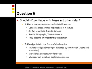 Question 6Should HD continue with Posse and other rides?1. Hard-core customers -> valuable firm assetConnectedness, limited registration -> A cultureArtifacts/symbols: T-shirts, tattoosRituals: Story night, The Posse OathThey become an important spokesperson2. Checkpoints in the form of dealerships Tourists & neighborhood get attracted by commotion (riders and non-riders)Merchandise opportunity for dealerManagement sees how dealerships are runGroup 4 - E. Mulder, C. Neghina, D. Oosterveer, L. Partouns, S. Voet